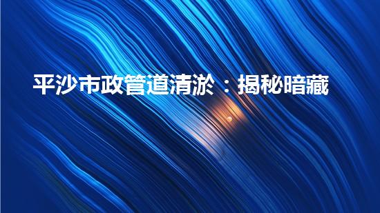 平沙市政管道清淤：揭秘暗藏的驚人秘密！